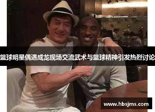 篮球明星偶遇成龙现场交流武术与篮球精神引发热烈讨论